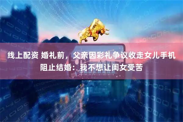 线上配资 婚礼前，父亲因彩礼争议收走女儿手机阻止结婚：我不想让闺女受苦