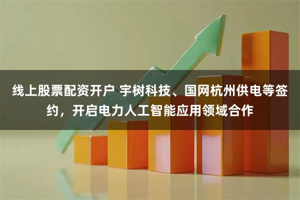 线上股票配资开户 宇树科技、国网杭州供电等签约，开启电力人工智能应用领域合作
