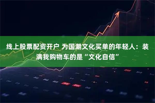 线上股票配资开户 为国潮文化买单的年轻人：装满我购物车的是“文化自信”