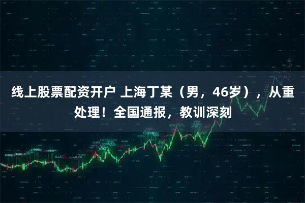线上股票配资开户 上海丁某（男，46岁），从重处理！全国通报，教训深刻
