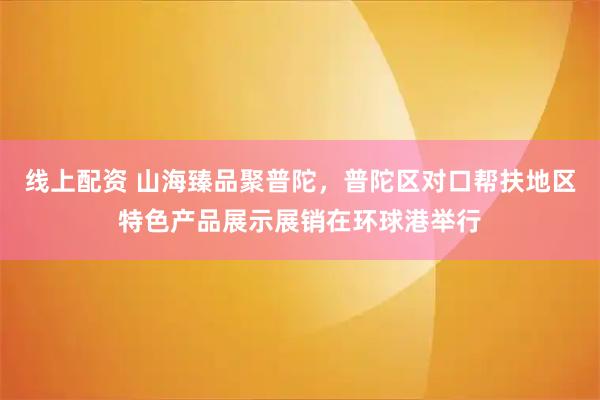 线上配资 山海臻品聚普陀，普陀区对口帮扶地区特色产品展示展销在环球港举行