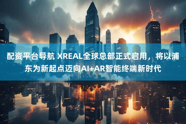 配资平台导航 XREAL全球总部正式启用，将以浦东为新起点迈向AI+AR智能终端新时代