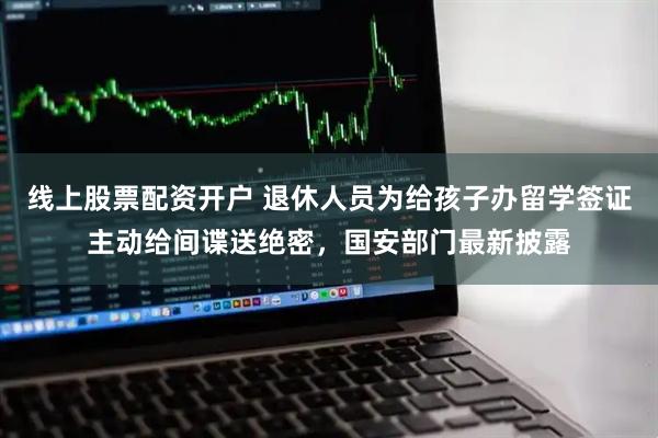 线上股票配资开户 退休人员为给孩子办留学签证主动给间谍送绝密，国安部门最新披露