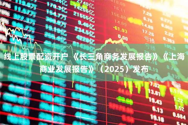 线上股票配资开户 《长三角商务发展报告》《上海商业发展报告》（2025）发布