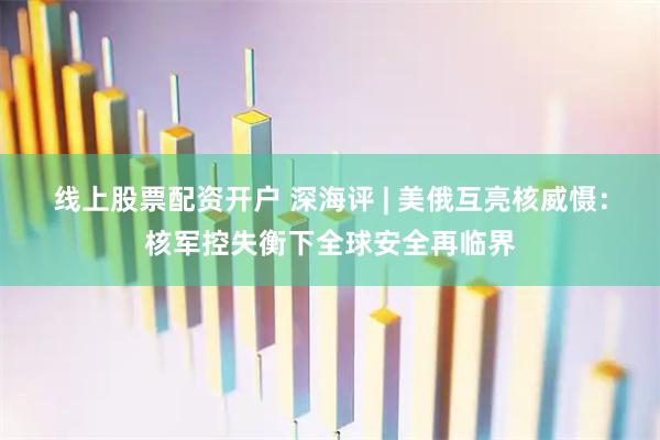 线上股票配资开户 深海评 | 美俄互亮核威慑：核军控失衡下全球安全再临界