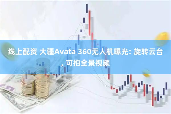 线上配资 大疆Avata 360无人机曝光: 旋转云台, 可拍全景视频