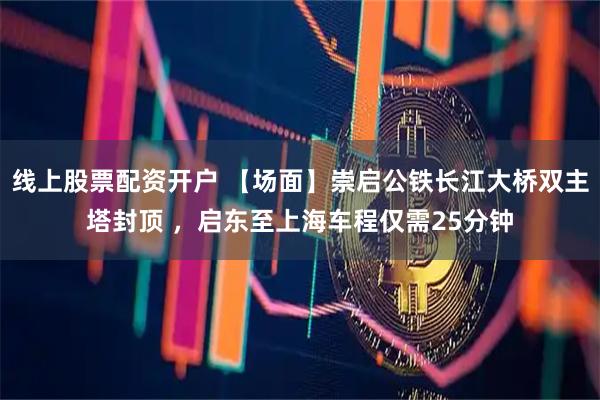 线上股票配资开户 【场面】崇启公铁长江大桥双主塔封顶 ，启东至上海车程仅需25分钟