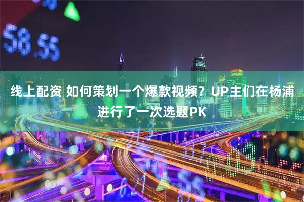 线上配资 如何策划一个爆款视频？UP主们在杨浦进行了一次选题PK