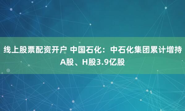 线上股票配资开户 中国石化：中石化集团累计增持A股、H股3.9亿股