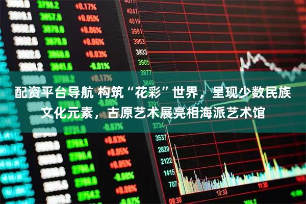 配资平台导航 构筑“花彩”世界，呈现少数民族文化元素，古原艺术展亮相海派艺术馆