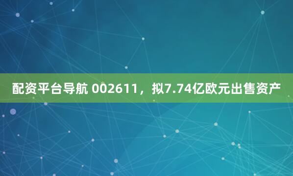 配资平台导航 002611，拟7.74亿欧元出售资产