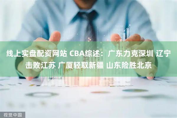 线上实盘配资网站 CBA综述：广东力克深圳 辽宁击败江苏 广厦轻取新疆 山东险胜北京