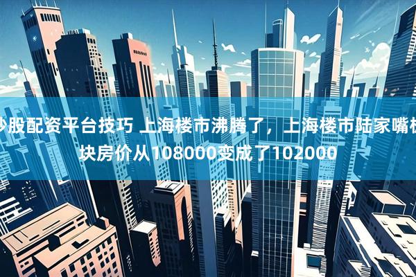 炒股配资平台技巧 上海楼市沸腾了，上海楼市陆家嘴板块房价从108000变成了102000