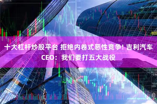 十大杠杆炒股平台 拒绝内卷式恶性竞争! 吉利汽车CEO：我们要打五大战役