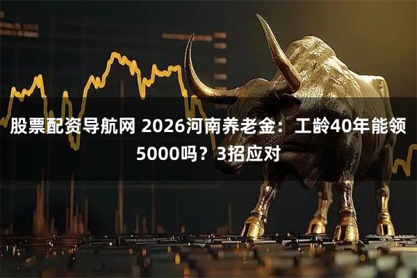 股票配资导航网 2026河南养老金：工龄40年能领5000吗？3招应对