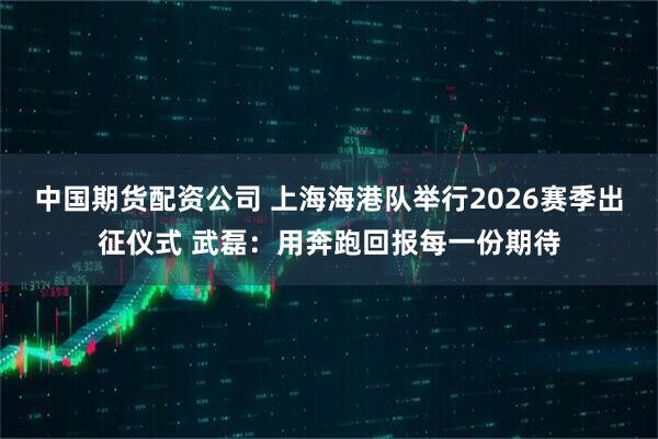中国期货配资公司 上海海港队举行2026赛季出征仪式 武磊：用奔跑回报每一份期待