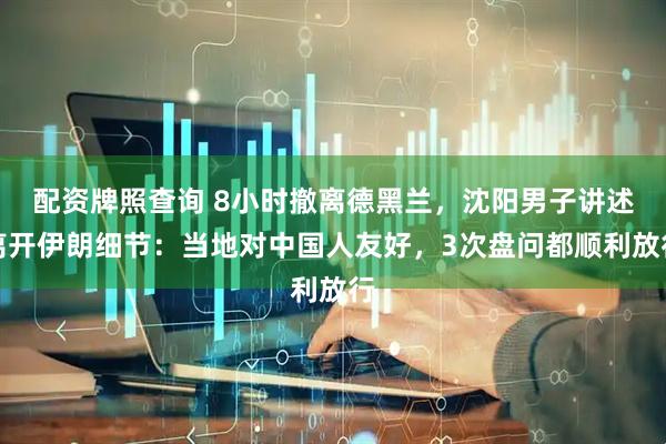 配资牌照查询 8小时撤离德黑兰，沈阳男子讲述离开伊朗细节：当地对中国人友好，3次盘问都顺利放行