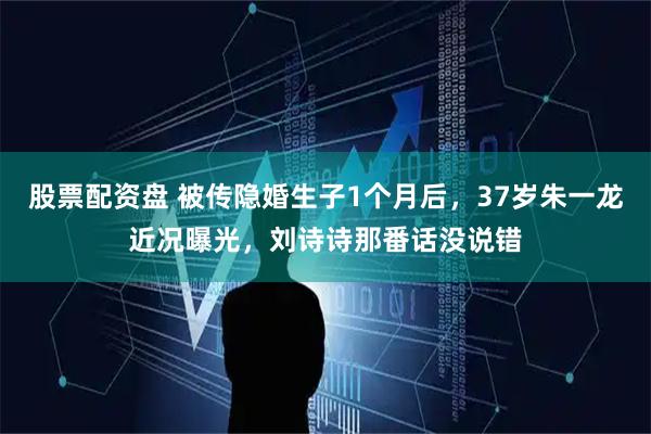 股票配资盘 被传隐婚生子1个月后，37岁朱一龙近况曝光，刘诗诗那番话没说错