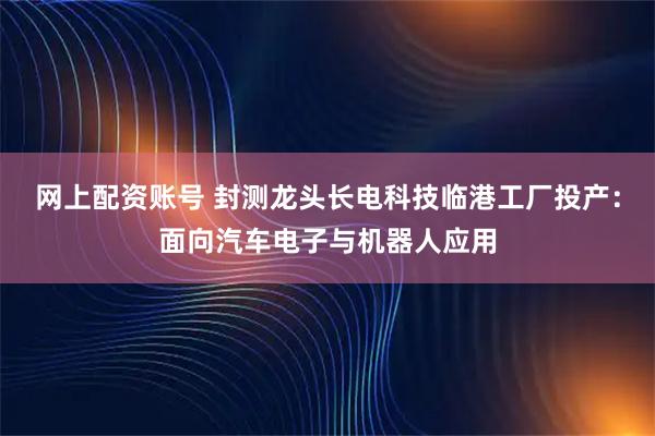 网上配资账号 封测龙头长电科技临港工厂投产：面向汽车电子与机器人应用