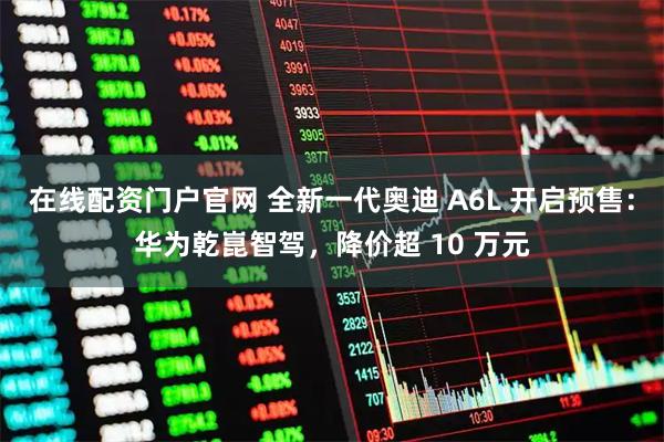 在线配资门户官网 全新一代奥迪 A6L 开启预售：华为乾崑智驾，降价超 10 万元