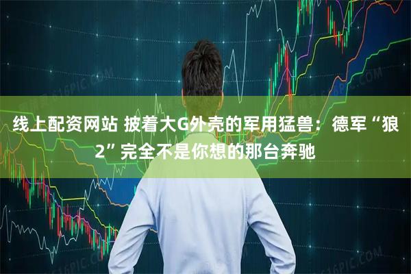 线上配资网站 披着大G外壳的军用猛兽：德军“狼2”完全不是你想的那台奔驰