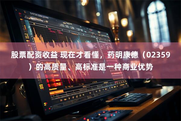 股票配资收益 现在才看懂，药明康德（02359）的高质量、高标准是一种商业优势