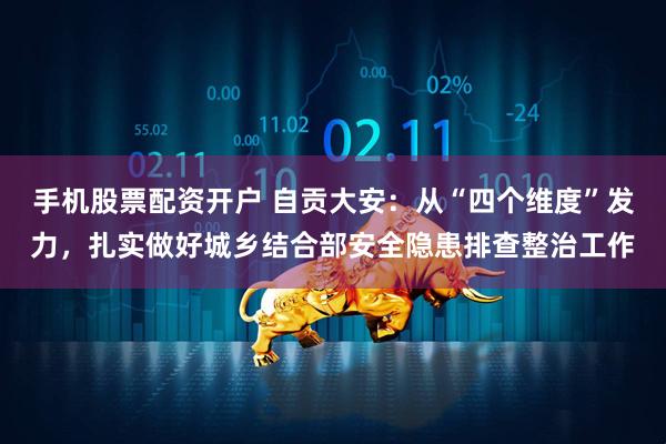 手机股票配资开户 自贡大安：从“四个维度”发力，扎实做好城乡结合部安全隐患排查整治工作