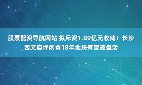 股票配资导航网站 拟斥资1.89亿元收储！长沙西文庙坪闲置18年地块有望被盘活