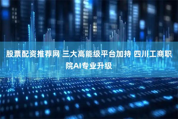 股票配资推荐网 三大高能级平台加持 四川工商职院AI专业升级