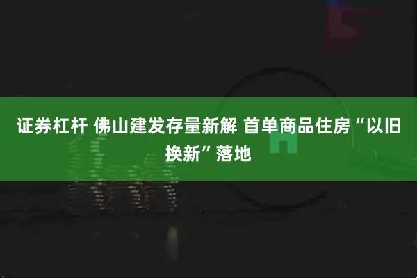 证券杠杆 佛山建发存量新解 首单商品住房“以旧换新”落地