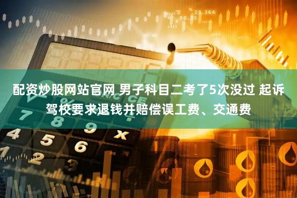 配资炒股网站官网 男子科目二考了5次没过 起诉驾校要求退钱并赔偿误工费、交通费